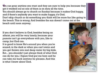 +You can pray anytime you want and they are sure to help you because they
got it worked out so one of them is on duty all the time.
You should always go to church on Sunday because it makes God happy,
and if there's anybody you want to make happy, it's God.
Don't skip church or do something you think will be more fun like going to
the beach.This is wrong. And besides the sun doesn't come out at the
beach until noon anyway.
If you don't believe in God, besides being an
atheist, you will be very lonely, because your
parents can't go everywhere with you, like to
camp, but God can.
It is good to know He's around you when you're
scared, in the dark or when you can't swim and
you get thrown into real deep water by big kids.
But... you shouldn't just always think of what God
can do for you. I figure God put me here and he
can take me back anytime he pleases. And this
is what I know about God.
 