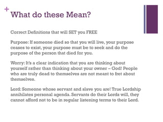 +
What do these Mean?
Correct Definitions that will SET you FREE
Purpose: If someone died so that you will live, your purpose
ceases to exist, your purpose must be to seek and do the
purpose of the person that died for you.
Worry: It’s a clear indication that you are thinking about
yourself rather than thinking about your owner – God! People
who are truly dead to themselves are not meant to fret about
themselves.
Lord: Someone whose servant and slave you are! True Lordship
annihilates personal agenda. Servants do their Lords will, they
cannot afford not to be in regular listening terms to their Lord.
 
