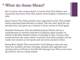 +What do these Mean?
Sin: A nature that causes death. A nature that God abhors and
separates men from God.The nature of sin begets a behavior of
sins.
Jesus Christ:The Only solution ever deployed on Sin.The Ladder
which stretches from Heaven to Earth.The one who died for our
penalty due, and gave us a chance to have access to God again.
Disciple: Someone who has followed Jesus Christ and as a
consequence is actively involved in helping other people to
follow as He/She Follows Christ. A disciple is like a router, who
connects from the main router to ensure that other people can be
made into routers or hot spots and can have access to God.
Being Born Again:This means first of all dying to who you are,
what you wanted, all your cravings, desires and agendas and
coming alive in Christ to live His life through you.This is not mere
lip service, this is a daily reality.
 