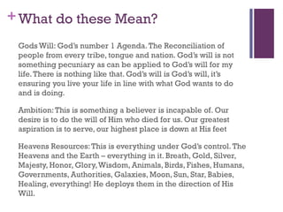+What do these Mean?
Gods Will: God’s number 1 Agenda.The Reconciliation of
people from every tribe, tongue and nation. God’s will is not
something pecuniary as can be applied to God’s will for my
life.There is nothing like that. God’s will is God’s will, it’s
ensuring you live your life in line with what God wants to do
and is doing.
Ambition:This is something a believer is incapable of. Our
desire is to do the will of Him who died for us. Our greatest
aspiration is to serve, our highest place is down at His feet
Heavens Resources:This is everything under God’s control.The
Heavens and the Earth – everything in it. Breath, Gold, Silver,
Majesty, Honor, Glory,Wisdom, Animals, Birds, Fishes, Humans,
Governments, Authorities, Galaxies, Moon, Sun, Star, Babies,
Healing, everything! He deploys them in the direction of His
Will.
 