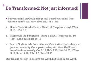 +
Be Transformed: Not just informed!
Set your mind on Godly things and guard your mind from
worldly things. Phil 4:18, Prov 4:23, Ps 119:9
1. Study God’s Word – Have a Plan! 1-3 Chapters a day! 2 Tim
2:15. 1 Pet 2:2
2. Memorize the Scriptures – Have a plan. 1-3 per week. Ps
119:11, Job 23:12, Jer 15:16
3. Learn God’s words from others – It’s not about individualism,
join a community. Get a pastor who prioritizes God! Learn
from brethren weekly. Col 3:16, Heb 3:13, Heb 10:25, 1 Thes
5:11, Rom 14:19, 2 Pet 1:3, Prov 27:17
Our Goal is not just to believe his Word, but to obey his Word.
 