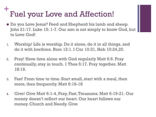 +
Fuel your Love and Affection!
Do you Love Jesus? Feed and Shepherd his lamb and sheep.
John 21:17. Luke 15: 1-7. Our aim is not simply to know God, but
to Love God!
1. Worship! Life is worship. Do it alone, do it in all things, and
do it with brethren. Rom 12:1. I Cor 10:31, Heb 10:24,25.
2. Pray! Have time alone with God regularly Matt 6:6. Pray
continually, stay in touch. 1 Thes 5:17. Pray together. Matt
18:19.
3. Fast! From time to time. Start small, start with a meal, then
more, then frequently. Matt 6:16-18
4. Give! Give Matt 6:1-4, Pray, Fast,Treasures. Matt 6:19-21. Our
money doesn’t reflect our heart. Our heart follows our
money. Church and Needy. Give
 
