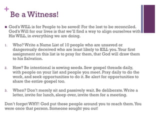 +
Be a Witness!
God’s WILL is for People to be saved! For the lost to be reconciled.
God’s Will for our lives is that we’ll find a way to align ourselves with
His WILL, in everything we are doing.
1. Who? Write a Name List of 10 people who are unsaved or
dangerously deceived who are least likely to KILL you.Your first
assignment on this list is to pray for them, that God will draw them
to his Salvation.
2. How? Be intentional is sowing seeds. Sew gospel threads daily,
with people on your list and people you meet. Pray daily to do the
work, and seek opportunities to do it. Be alert for opportunities to
share the entire gospel too.
3. When? Don’t merely sit and passively wait. Be deliberate.Write a
letter, invite for lunch, sleep over, invite them for a meeting.
Don’t forget WHY! God put these people around you to reach them.You
were once that person. Someone sought you out!
 