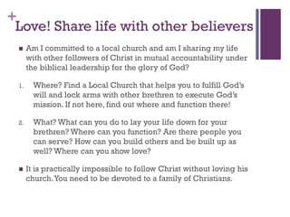 +
Love! Share life with other believers
Am I committed to a local church and am I sharing my life
with other followers of Christ in mutual accountability under
the biblical leadership for the glory of God?
1. Where? Find a Local Church that helps you to fulfill God’s
will and lock arms with other brethren to execute God’s
mission. If not here, find out where and function there!
2. What? What can you do to lay your life down for your
brethren? Where can you function? Are there people you
can serve? How can you build others and be built up as
well? Where can you show love?
It is practically impossible to follow Christ without loving his
church.You need to be devoted to a family of Christians.
 