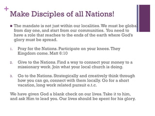 +
Make Disciples of all Nations!
The mandate is not just within our localities.We must be global
from day one, and start from our communities. You need to
have a role that reaches to the ends of the earth where God’s
glory must be spread.
1. Pray for the Nations. Participate on your knees.They
Kingdom come. Matt 6:10
2. Give to the Nations. Find a way to connect your money to a
missionary work. Join what your local church is doing.
3. Go to the Nations. Strategically and creatively think through
how you can go, connect with them locally. Go for a short
vacation, long work related pursuit e.t.c.
We have given God a blank check on our lives.Take it to him,
and ask Him to lead you. Our lives should be spent for his glory.
 