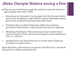 +Make Disciple Makers among a Few
This was the model Jesus used! He wanted to save the world, he
spent quality time with a FEW!
1. Bring them in! Consider 3 or 4 people that God has put within
your circle of influence. Ask God for names of specific people.
Invite them to spend intentional time with them.
2. Teaching them to Obey! Help them follow the previous
processes.Teach them to obey, check how they are growing.
3. Modeling Obedience! Plan intentional ways to show what it
means to follow Christ. Let them participate in your following.1
Cor 11:1, Phil 4:9
4. Sending them out! Send them out to do the same! Duplicate.
Continue to support them.
Jesus did these, and invited us to partner with Him. It’s a call worth
dying for for a King worth living for.
 