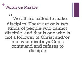 +
Words on Marble
“We all are called to make
disciples! There are only two
kinds of people who cannot
disciple, and that is one who is
not a follower of Christ and/or
one who disobeys God's
command and refuses to
disciple
 
