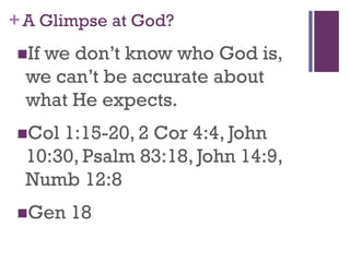 +A Glimpse at God?
If we don’t know who God is,
we can’t be accurate about
what He expects.
Col 1:15-20, 2 Cor 4:4, John
10:30, Psalm 83:18, John 14:9,
Numb 12:8
Gen 18
 