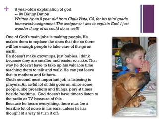 + 8 year-old's explanation of god
-- By Danny Dutton
Written by an 8 year old from ChulaVista,CA,for his third grade
homework assignment.The assignment was to explain God.I just
wonder if any of us could do as well?
One of God's main jobs is making people. He
makes them to replace the ones that die, so there
will be enough people to take care of things on
earth.
He doesn't make grownups, just babies. I think
because they are smaller and easier to make.That
way he doesn't have to take up his valuable time
teaching them to talk and walk. He can just leave
that to mothers and fathers.
God's second most important job is listening to
prayers. An awful lot of this goes on, since some
people, like preachers and things, pray at times
beside bedtime. God doesn't have time to listen to
the radio or TV because of this .
Because he hears everything, there must be a
terrible lot of noise in his ears, unless he has
thought of a way to turn it off.
 