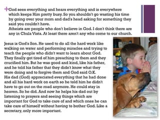 +God sees everything and hears everything and is everywhere
which keeps Him pretty busy. So you shouldn't go wasting his time
by going over your mom and dad's head asking for something they
said you couldn't have.
Atheists are people who don't believe in God. I don't think there are
any in Chula Vista. At least there aren't any who come to our church.
Jesus is God's Son. He used to do all the hard work like
walking on water and performing miracles and trying to
teach the people who didn't want to learn about God.
They finally got tired of him preaching to them and they
crucified him. But he was good and kind, like his father,
and he told his father that they didn't know what they
were doing and to forgive them and God said O.K.
His dad (God) appreciated everything that he had done
and all his hard work on earth so he told him he didn't
have to go out on the road anymore. He could stay in
heaven. So he did. And now he helps his dad out by
listening to prayers and seeing things which are
important for God to take care of and which ones he can
take care of himself without having to bother God. Like a
secretary, only more important.
 
