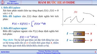 Vietnam Maritime University
School of Mechanical Engineering
06/04/2024 1
Chương 4
Biến đổi Laplace
1. Biến đổi Laplace
Xét hàm phân mảnh (liên tục từng đoạn) 𝑓(𝑡): 𝑓 𝑡 = 0
với 𝑡 < 0.
Biến đổi Laplace của 𝑓(𝑡) được định nghĩa bởi tích
phân:
𝑭 𝒔 = 𝑳 𝒇 𝒕 =
𝟎
∞
𝒇 𝒕 𝒆−𝒔𝒕𝒅𝒕
2. Biến đổi Laplace ngược
Biến đổi Laplace ngược của 𝐹(𝑠) được định nghĩa bởi
tích phân:
𝒇 𝒕 = 𝑳−𝟏{𝑭 𝒔 }
Mục đích: Trả lại kết quả khảo sát đặc tính động lực của
cơ hệ trong miền tần số 𝒔 về miền thời gian thực 𝒕, nhằm
thực hiện quá trình điều khiển/điều chỉnh cơ hệ.
f(t)
L-1{F(s)}
t s
F(s)
t s
 