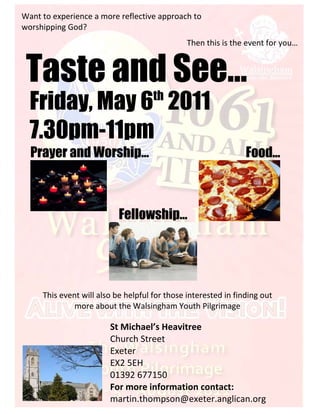 Want to experience a more reflective approach to 
worshipping God?   
                                               Then this is the event for you…



 Taste and See…
  Friday, May 6 2011                 th


  7.30pm-11pm
  Prayer and Worship…                                           Food…



                            Fellowship…
                        
                                                                             




                                                   

     This event will also be helpful for those interested in finding out 
              more about the Walsingham Youth Pilgrimage 

                           St Michael’s Heavitree 
                           Church Street 
                           Exeter 
                           EX2 5EH 
                           01392 677150 
          
                           For more information contact: 
                           martin.thompson@exeter.anglican.org 
 