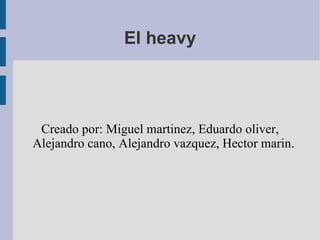 El heavy Creado por: Miguel martinez, Eduardo oliver, Alejandro cano, Alejandro vazquez, Hector marin. 