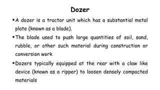 Dozer
A dozer is a tractor unit which has a substantial metal
plate (known as a blade).
The blade used to push large quantities of soil, sand,
rubble, or other such material during construction or
conversion work
Dozers typically equipped at the rear with a claw like
device (known as a ripper) to loosen densely compacted
materials
 