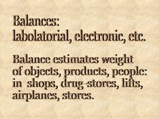 Balances:  labolatorial, electronic, etc. Balance estimates weight  of objects, products, people: in  shops, drug-stores, lifts,  airplanes, stores. 