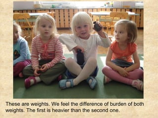 These are weights. We feel the difference of burden of both weights. The first is heavier than the second one. 