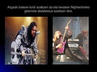 Argazki batean lordi azaltzen da eta bestean Nightwisheko gitarrista etateklatua azaltzen dira. 
