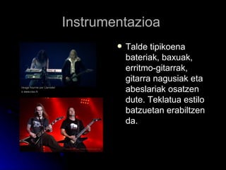 Instrumentazioa  Talde tipikoena bateriak, baxuak, erritmo-gitarrak, gitarra nagusiak eta abeslariak osatzen dute. Teklatua estilo batzuetan erabiltzen da.   