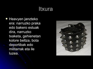 Itxura  Heavyen janzteko era: narruzko praka edo bakero estuak dira, narruzko txaketa, gehienetan kolore beltza, bota deportibak edo militarrak eta ile luzea.  