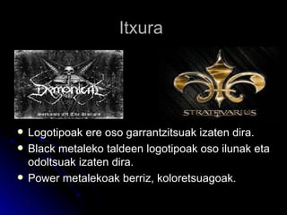 Itxura  Logotipoak ere oso garrantzitsuak izaten dira. Black metaleko taldeen logotipoak oso ilunak eta odoltsuak izaten dira. Power metalekoak berriz, koloretsuagoak. 