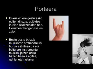 Portaera  Eskuekin ere gestu asko egiten dituzte, adibidez irudian azaltzen den hori. Horri headbanger esaten zaio. Beste gestu batzuk musikaren erritmoarekin  burua astintzea da eta baita ere instrumentu musikal jotzen ariko bazen bezala egitea, gehienetan gitarra.   