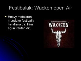 Festibalak: Wacken open Air Heavy metalaren munduko festibalik handiena da. Hiru egun irauten ditu. 
