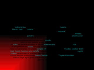 Los  instrumentos  característicos de este estilo musical son:  batería , a veces de doble  bombo ,  bajo , una  guitarra  rítmica, una guitarra solista (del inglés,  lead guitar ) (en los primeros grupos se solía usar tan sólo un guitarrista) y un  cantante  (el cual a veces toca alguno de los instrumentos anteriores); también se incluye eventualmente un  teclado . La forma de tocar la  guitarra  es muy importante dentro del Heavy Metal. La  amplificación  de las guitarras, así como el uso de efectos innovadores o el procesamiento electrónico es usado frecuentemente para engrosar el  sonido . El resultado, aunque simple, era en principio muy potente, lo que en definitiva constituía su objetivo. Los  solos  de guitarra virtuosos, el uso de  power   chords  y, principalmente, los  riffs  basados en progresiones de  escala  son una de las partes más importantes en la Música Heavy metal. Se caracteriza por utilizar  compás 4/4  y usar tecnicas como  tresillos ,  seisillos ,  Palm  mute ,  bends ,  hammer   ons ,  pull   offs  y especialmente técnicas como el  tapping  o el  sweep - picking  para conseguir una gran velocidad al tocar. Un ejemplo claro de virtuosismo a la hora de ejecutar es el quinteto  Dream   Theater  o el virtuoso  Yngwie   Malmsteen . De vez en cuando surge algún grupo que desafía las convenciones en cuanto al esquema de guitarra, bajo y batería Instrumentación 