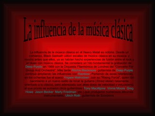 La influencia de la música clásica en el Heavy Metal es notoria. Desde un comienzo, Black Sabbath utilizó escalas de música clásica en su música, y mucho antes que ellos, ya se habían hecho experiencias de fusión entre el rock y el blues con música clásica. Se considera un hito fundamental la grabación de  Deep   Purple  en 1969 con la Orquesta Filarmónica de Londres del "Concerto For Group And Orchestra". Más tarde  Ritchie   Blackmore , guitarrista de  Deep   Purple  continuó ampliando las influencias con  Rainbow . Partiendo de estas referencias, en los ochentas fue el sueco  Yngwie   Malmsteen , con su "Rising Force", quien dio nacimiento a un nuevo estilo de tocar la guitarra ( Shred Metal ) netamente orientado a lo clásico, pero aderezado con altas dosis de velocidad y virtuosismo, al que pronto se sumaron otros guitarristas ( Tony   MacAlpine ,  Vinnie   Moore ,  Greg   Howe ,  Jason   Becker ,  Marty   Friedman , etc.) que produjeron numerosos álbumes instrumentales.  Ulrich   Roth , guitarrista de Scorpions  La influencia de la música clásica 