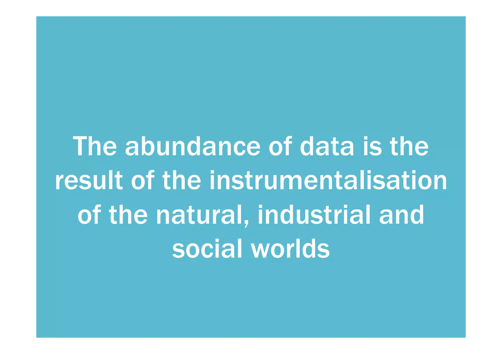 The abundance of data is the 
result of the instrumentalisation 
of the natural, industrial and 
social worlds 
 