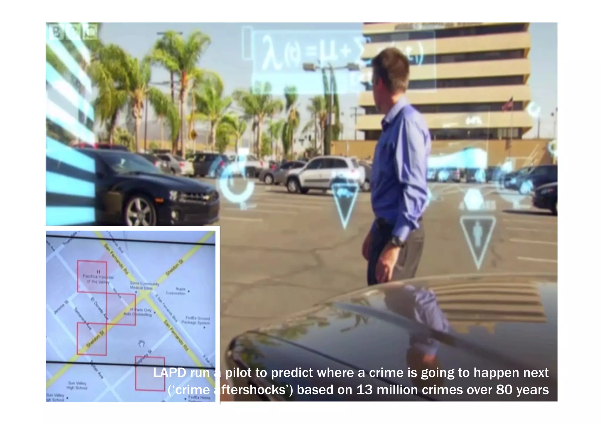 LAPD run a pilot to predict where a crime is going to happen next 
(‘crime aftershocks’) based on 13 million crimes over 80 years 
 