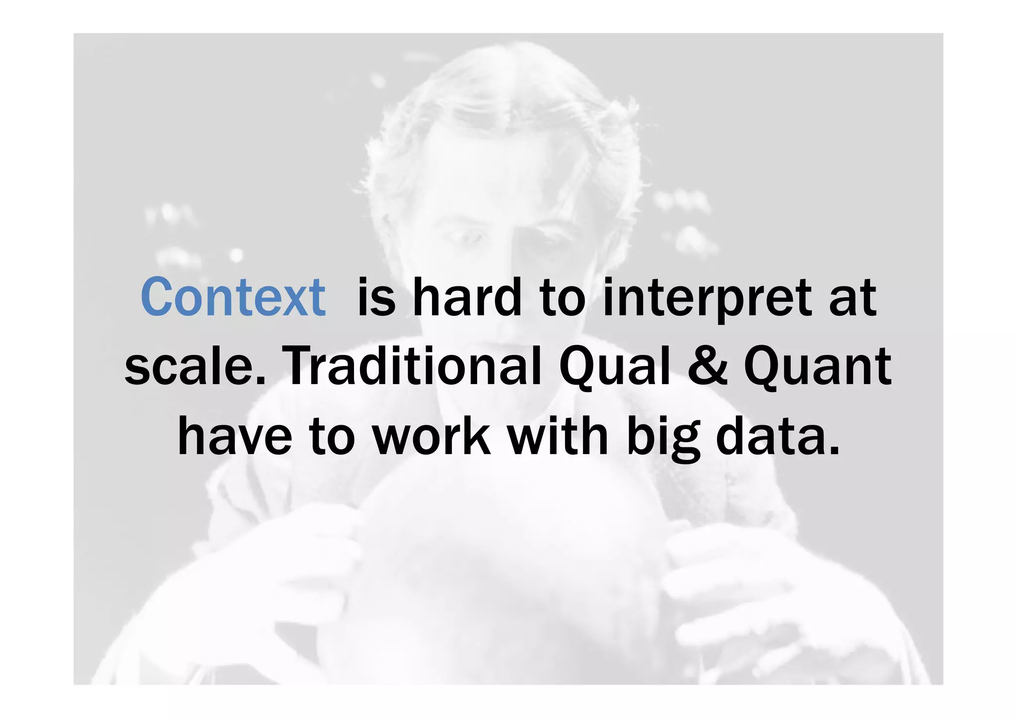 Context is hard to interpret at 
scale. Traditional Qual & Quant 
have to work with big data. 
 