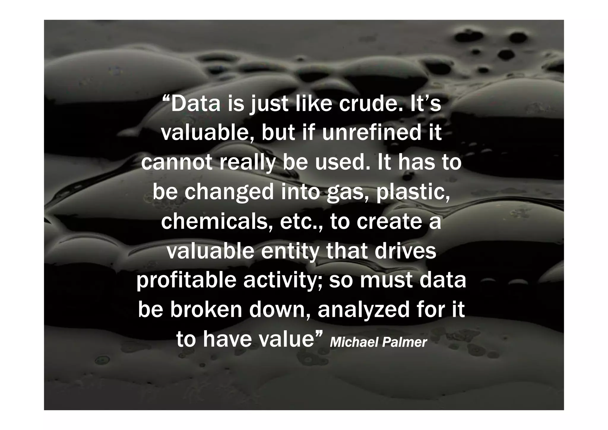“Data is just like crude. It’s 
valuable, but if unrefined it 
cannot really be used. It has to 
be changed into gas, plastic, 
chemicals, etc., to create a 
valuable entity that drives 
profitable activity; so must data 
be broken down, analyzed for it 
to have value” Michael Palmer 
 