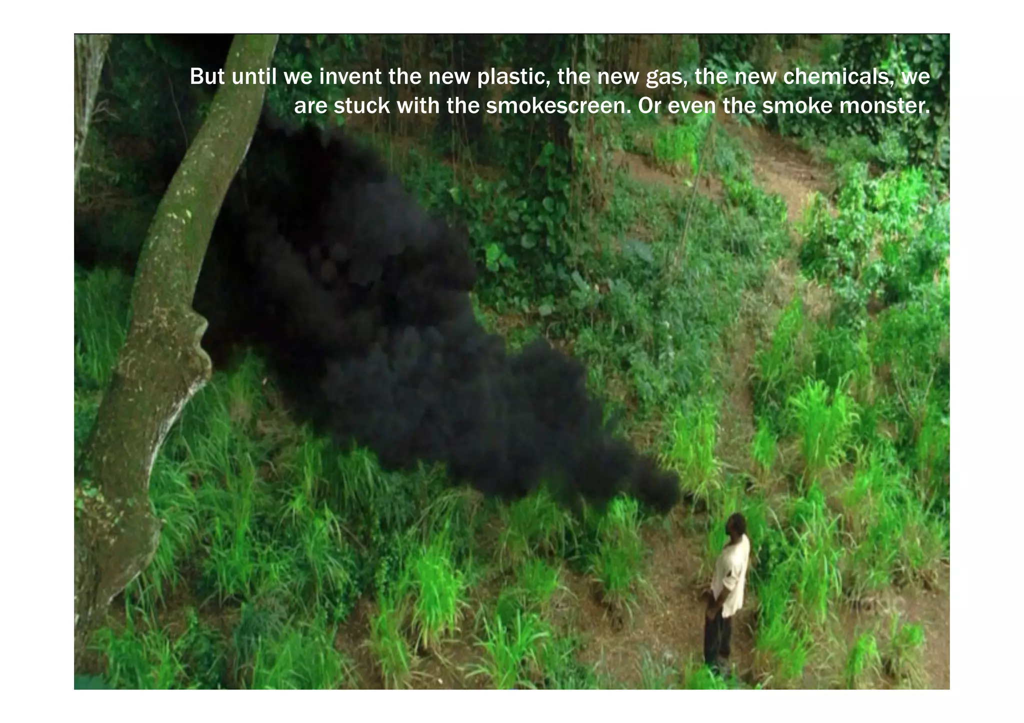 But until we invent the new plastic, the new gas, the new chemicals, we 
are stuck with the smokescreen. Or even the smoke monster. 
 