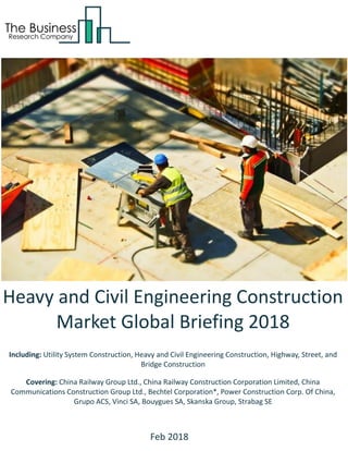 Heavy and Civil Engineering Construction
Market Global Briefing 2018
Including: Utility System Construction, Heavy and Civil Engineering Construction, Highway, Street, and
Bridge Construction
Covering: China Railway Group Ltd., China Railway Construction Corporation Limited, China
Communications Construction Group Ltd., Bechtel Corporation*, Power Construction Corp. Of China,
Grupo ACS, Vinci SA, Bouygues SA, Skanska Group, Strabag SE
Feb 2018
 