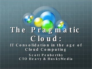 The Pragmatic Cloud: IT Consolidation in the age of Cloud Computing Scott Penberthy CTO Heavy & HuskyMedia 