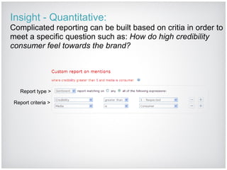 Insight - Quantitative: Complicated reporting can be built based on critia in order to meet a specific question such as:  How do high credibility consumer feel towards the brand? Report type > Report criteria > 