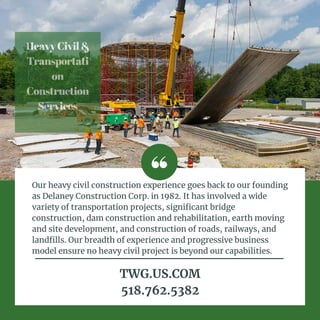 HeavyCivil&
Transportati
on
Construction
Services


Our heavy civil construction experience goes back to our founding
as Delaney Construction Corp. in 1982. It has involved a wide
variety of transportation projects, significant bridge
construction, dam construction and rehabilitation, earth moving
and site development, and construction of roads, railways, and
landfills. Our breadth of experience and progressive business
model ensure no heavy civil project is beyond our capabilities.
TWG.US.COM
518.762.5382
 