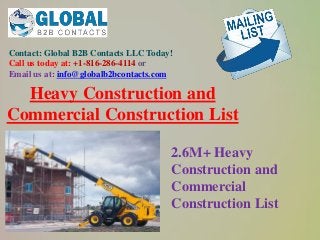 Contact: Global B2B Contacts LLC Today!
Call us today at: +1-816-286-4114 or
Email us at: info@globalb2bcontacts.com
Heavy Construction and
Commercial Construction List
2.6M+ Heavy
Construction and
Commercial
Construction List
 