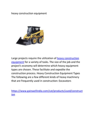 heavy construction equipment
Large projects require the utilization of heavy construction
equipment for a variety of tasks. The size of the job and the
project's economy will determine which heavy equipment
types are chosen. These facilitate and expedite the
construction process. Heavy Construction Equipment Types
The following are a few different kinds of heavy machinery
that are frequently used in construction: Excavators
https://www.gainwellindia.com/cat/products/used/construct
ion
 
