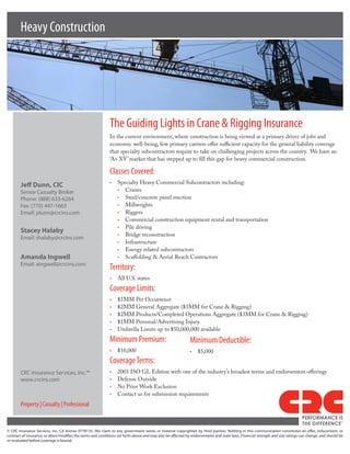 Heavy Construction




                                                                    The Guiding Lights in Crane & Rigging Insurance
                                                                    In the current environment, where construction is being viewed as a primary driver of jobs and
                                                                    economic well-being, few primary carriers offer sufficient capacity for the general liability coverage
                                                                    that specialty subcontractors require to take on challenging projects across the country. We have an
                                                                    ‘A+ XV’ market that has stepped up to fill this gap for heavy commercial construction.

                                                                    Classes Covered:
        Jeff Dunn, CIC                                              •	 Specialty Heavy Commercial Subcontractors including:
        Senior	Casualty	Broker                                         •	 Cranes
        Phone:	(888)	633-6284                                          •	 Steel/concrete panel erection
        Fax:	(770)	447-1663                                            •	 Millwrights
        Email:	jdunn@crcins.com                                        •	 Riggers
                                                                       •	 Commercial construction equipment rental and transportation
                                                                       •	 Pile driving
        Stacey Halaby
                                                                       •	 Bridge reconstruction
        Email:	shalaby@crcins.com
                                                                       •	 Infrastructure
                                                                       •	 Energy related subcontractors
        Amanda Ingwell                                                 •	 Scaffolding & Aerial Reach Contractors
        Email:	aingwell@crcins.com
                                                                    Territory:
                                                                    •	 All U.S. states
                                                                    Coverage Limits:
                                                                    •	   $1MM Per Occurrence
                                                                    •	   $2MM General Aggregate ($3MM for Crane & Rigging)
                                                                    •	   $2MM Products/Completed Operations Aggregate ($3MM for Crane & Rigging)
                                                                    •	   $1MM Personal/Advertising Injury
                                                                    •	   Umbrella Limits up to $50,000,000 available
                                                                    Minimum Premium:                                     Minimum Deductible:
                                                                    •	 $10,000                                           •	 $5,000
                                                                    Coverage Terms:
        CRC	Insurance	Services,	Inc.™                               •	   2001 ISO GL Edition with one of the industry’s broadest terms and endorsement offerings
        www.crcins.com                                              •	   Defense Outside
                                                                    •	   No Prior Work Exclusion
                                                                    •	   Contact us for submission requirements
        Property | Casualty | Professional
                                                                                                                                                                                                   PERFORMANCE IS
                                                                                                                                                                                                   THE DIFFERENCE
                                                                                                                                                                                                                             TM




©	 CRC	 Insurance	 Services,	 Inc.	 CA	 license	 0778135.	 (No	 claim	 to	 any	 government	 works	 or	 material	 copyrighted	 by	 third	 parties).	 Nothing	 in	 this	 communication	 constitutes	 an	 offer,	 inducement,	 or	
contract	of	insurance,	or	alters/modifies	the	terms	and	conditions	set	forth	above	and	may	also	be	affected	by	endorsements	and	state	laws.	Financial	strength	and	size	ratings	can	change,	and	should	be	
re-evaluated	before	coverage	is	bound.
 