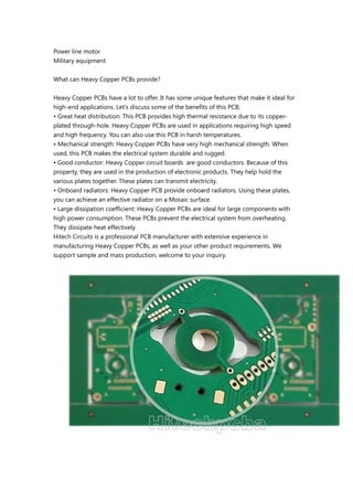 Power line motor
Military equipment
What can Heavy Copper PCBs provide?
Heavy Copper PCBs have a lot to offer. It has some unique features that make it ideal for
high-end applications. Let's discuss some of the benefits of this PCB;
• Great heat distribution: This PCB provides high thermal resistance due to its copper-
plated through-hole. Heavy Copper PCBs are used in applications requiring high speed
and high frequency. You can also use this PCB in harsh temperatures.
• Mechanical strength: Heavy Copper PCBs have very high mechanical strength. When
used, this PCB makes the electrical system durable and rugged.
• Good conductor: Heavy Copper circuit boards are good conductors. Because of this
property, they are used in the production of electronic products. They help hold the
various plates together. These plates can transmit electricity.
• Onboard radiators: Heavy Copper PCB provide onboard radiators. Using these plates,
you can achieve an effective radiator on a Mosaic surface.
• Large dissipation coefficient: Heavy Copper PCBs are ideal for large components with
high power consumption. These PCBs prevent the electrical system from overheating.
They dissipate heat effectively.
Hitech Circuits is a professional PCB manufacturer with extensive experience in
manufacturing Heavy Copper PCBs, as well as your other product requirements. We
support sample and mass production, welcome to your inquiry.
 