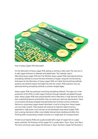 How is Heavy Copper PCB Fabricated?
For the fabrication of heavy copper PCB, plating or etching is often used. The main aim is
to add copper thickness to sidewalls and plated holes. The methods used in
fabricating heavy copper PCB aren’t far-fetched. Heavy copper PCBs need special etching
and plating methods to ensure the extra thickness of copper. Using the normal etching
techniques for the fabrication of heavy copper PCBs isn’t ideal. Normal etching methods
produce over-etched margins and edge lines that are uneven. PCB producers now use
advanced etching and plating methods to achieve straight edges.
Heavy copper PCBs are produced via etching and plating methods. The major aim in the
production of this PCB is to add copper thickness through sidewalls and plated-through
holes. Heavy copper PCBs have several benefits which make them in high demand. Due to
their outstanding features and benefits, they can meet your electrical requirements. These
circuit boards will always dissipate heat generated due to heavy currents conduction.
Electronics using heavy copper boards have been in use for a long time. Heavy copper
can carry high currents. These boards will continue to meet the needs of various
applications. High power circuit wirings can be developed using Heavy Copper PCBs.
Such a wiring mechanism offers more reliable thermal stress handling and offers fine
finishing while incorporating multiple channels on a single layer of a compact board.
Printed circuit boards (PCBs) are usually bonded with a layer of copper foil on a glass
epoxy substrate. The thickness of the copper foil is usually 18μm, 35μm, 55μm, and 70μm.
The most commonly used copper foil thickness is 35μm. Domestic copper foil thickness is
 