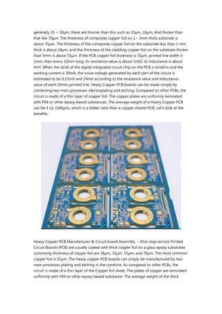 generally 35 ~ 50μm, there are thinner than this such as 10μm, 18μm; And thicker than
that like 70μm. The thickness of composite copper foil on 1~ 3mm thick substrate is
about 35μm. The thickness of the composite copper foil on the substrate less than 1 mm
thick is about 18μm, and the thickness of the cladding copper foil on the substrate thicker
than 5mm is about 55μm. If the PCB copper foil thickness is 35μm, printed line width is
1mm, then every 10mm long, its resistance value is about 5mΩ, its inductance is about
4nH. When the di/dt of the digital integrated circuit chip on the PCB is 6mA/ns and the
working current is 30mA, the noise voltage generated by each part of the circuit is
estimated to be 0.15mV and 24mV according to the resistance value and inductance
value of each 10mm printed line. Heavy Copper PCB boards can be made simply by
combining two main processes: electroplating and etching. Compared to other PCBs, the
circuit is made of a thin layer of copper foil. The copper plates are uniformly laminated
with FR4 or other epoxy-based substances. The average weight of a Heavy Copper PCB
can be 4 oz. (140μm), which is a better ratio than a copper-shared PCB. Let's look at the
benefits.
Heavy Copper PCB Manufacturer & Circuit board Assembly – One-stop service Printed
Circuit Boards (PCB) are usually coated with thick copper foil on a glass epoxy substrates
commonly thickness of copper foil are 18μm, 35μm, 55μm, and 70μm. The most common
copper foil is 35μm. The heavy copper PCB boards can simply be manufactured by two
main processes plating and etching in the combine. As compared to other PCBs, the
circuit is made of a thin layer of the Copper foil sheet. The plates of copper are laminated
uniformly with FR4 or other epoxy-based substance. The average weight of the thick
 