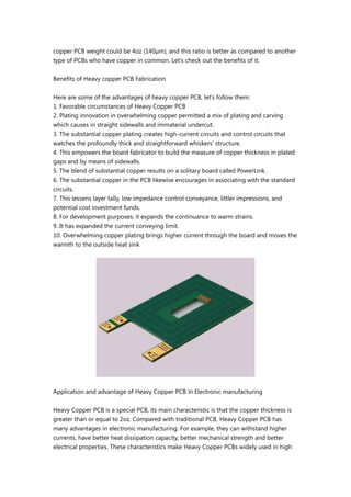 copper PCB weight could be 4oz (140μm), and this ratio is better as compared to another
type of PCBs who have copper in common. Let’s check out the benefits of it.
Benefits of Heavy copper PCB Fabrication
Here are some of the advantages of heavy copper PCB, let’s follow them:
1. Favorable circumstances of Heavy Copper PCB
2. Plating innovation in overwhelming copper permitted a mix of plating and carving
which causes in straight sidewalls and immaterial undercut.
3. The substantial copper plating creates high-current circuits and control circuits that
watches the profoundly thick and straightforward whiskers’ structure.
4. This empowers the board fabricator to build the measure of copper thickness in plated
gaps and by means of sidewalls.
5. The blend of substantial copper results on a solitary board called PowerLink.
6. The substantial copper in the PCB likewise encourages in associating with the standard
circuits.
7. This lessens layer tally, low impedance control conveyance, littler impressions, and
potential cost investment funds.
8. For development purposes, it expands the continuance to warm strains.
9. It has expanded the current conveying limit.
10. Overwhelming copper plating brings higher current through the board and moves the
warmth to the outside heat sink
Application and advantage of Heavy Copper PCB in Electronic manufacturing
Heavy Copper PCB is a special PCB, its main characteristic is that the copper thickness is
greater than or equal to 2oz. Compared with traditional PCB, Heavy Copper PCB has
many advantages in electronic manufacturing. For example, they can withstand higher
currents, have better heat dissipation capacity, better mechanical strength and better
electrical properties. These characteristics make Heavy Copper PCBs widely used in high
 