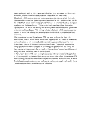 power equipment, such as electric vehicles, industrial robots, aerospace, mobile phones,
microwave, satellite communications, network base station and other fields.
Take electric vehicle electronic control system as an example, electric vehicle electronic
control system is one of the core components of the vehicle, has a very important role. In
this kind of high-power electronic equipment, the range of current and voltage changes is
very large, and the Heavy Copper PCB has better load capacity and heat dissipation
capacity, which can ensure the stability and reliability of the electronic control system. Our
customers use Heavy Copper PCBs in the production of electric vehicle electronic control
systems to ensure the stability and reliability of the system under high power operating
conditions.
When you decide to use a Heavy Copper PCB, you need to choose the right PCB
manufacturer, Hitech Circuits will be able to offer copper plates in a variety of thicknesses
and specifications to suit your needs. At the same time, you should ensure that your
design meets the specifications and requirements of Heavy Copper PCB, including the
wiring specifications of Heavy Copper PCB, welding pad specifications, etc. Finally, the
right manufacturing process is also key, such as the selection of appropriate drilling, sheet
laying and other processing steps to ensure quality.
In short, Heavy Copper PCB plays an irreplaceable role in the production and application
of PCB industry, with high power, high current and high cooling effect. Heavy Copper PCB
manufacturing process and materials have higher requirements than standard PCB. Hitech
Circuits has advanced equipment and professional engineers to supply high quality Heavy
Copper PCBs to domestic and international customers.
 