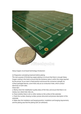 Heavy Copper circuit board technology introduction
(1) Preparation and plating treatment before plating
The main purpose of thickening copper plating is to ensure that there is enough Heavy
Copper coating in the hole to ensure that the resistance value is within the range required
by the process. As an insert is fixed position and ensure the connection strength; As
surface-packaged devices, some holes only act as conduction holes, which conduct
electricity on both sides.
Check item
a. Mainly check the metallization quality status of the hole, and ensure that there is no
residue, burr, black hole, hole, etc.;
b. Check whether there is dirt or other residue on the surface of the substrate;
c. Check the number, drawing number, process document and process description of the
substrate;
d. Make clear the installation and hanging position, installation and hanging requirements
and the plating area that the plating tank can withstand;
 
