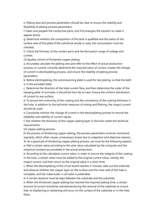 e. Plating area and process parameters should be clear to ensure the stability and
feasibility of plating process parameters;
f. Clean and prepare the conductive parts, and first energize the solution to make it
appear active;
g. Determine whether the composition of the tank is qualified and the status of the
surface area of the plate; If the cylindrical anode is used, the consumption must be
checked;
h. Check the firmness of the contact parts and the fluctuation range of voltage and
current.
(2) Quality control of thickened copper plating
a. Accurately calculate the plating area and refer to the effect of actual production
process on current, correctly determine the required value of current, master the change
of current in electroplating process, and ensure the stability of plating process
parameters;
b. Before electroplating, the commissioning plate is used for test plating, so that the bath
is in the activated state;
c. Determine the direction of the total current flow, and then determine the order of the
hanging plate. In principle, it should be from far to near; Ensure the uniform distribution
of current to any surface;
d. To ensure the uniformity of the coating and the consistency of the coating thickness in
the hole, in addition to the technical measures of mixing and filtering, the impact current
should be used;
e. Constantly monitor the change of current in the electroplating process to ensure the
reliability and stability of current values;
f. Test whether the thickness of the copper plating layer in the hole meets the technical
requirements.
(3) copper plating process
In the process of thickening copper plating, the process parameters must be monitored
regularly, which often causes unnecessary losses due to subjective and objective reasons.
To do a good job of thickening copper plating process, we must do the following aspects:
a. Add a certain value according to the area value calculated by the computer and the
empirical constant accumulated in the actual production;
b. According to the calculated current value, in order to ensure the integrity of the coating
in the hole, a certain value must be added to the original current value, namely, the
impact current, and then return to the original value in a short time;
c. When the electroplating of the circuit board reaches 5 minutes, take out the substrate
and observe whether the copper layer on the surface and the inner wall of the hole is
complete, and the metal luster in all holes is preferable;
d. A certain distance must be kept between the substrate and the substrate;
e. When the thickened copper plating has reached the required plating time, a certain
amount of current should be maintained during the removal of the substrate to ensure
that no blackening or darkening will occur on the surface of the substrate or in the hole.
Note:
 
