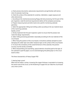 a. Check process documents, read process requirements and get familiar with lamina
chart of substrate machining;
b. Check the surface of the substrate for scratches, indentation, copper exposure and
other phenomena;
c. According to the mechanical processing floppy disk test processing, the first part of the
pre-inspection, meet the technical requirements before all the workpiece processing;
d. Prepare measuring tools and other tools to be used for monitoring substrate
geometry;
e. Select the appropriate milling tool (milling cutter) according to the raw material nature
of the machining substrate.
Quality control
a. Strictly implement the first-part inspection system to ensure that the product size
meets the design requirements;
b. Select milling processing parameters reasonably according to the raw materials of the
circuit board;
c. When fixing the position of the circuit board, it should be carefully clamped to avoid
damaging the solder layer and solder resistance layer on the surface of the circuit board;
d. To ensure the consistency of the overall dimension of the substrate, the position
accuracy must be strictly controlled;
e. When disassembling and assembling, special attention should be paid to the layer of
the substrate to pad the paper, so as to avoid damaging the plating layer on the circuit
board surface.
The three characteristics of Heavy Copper PCB
1, bearing large current
When the line width is certain, increasing the copper thickness is equivalent to increasing
the section area of the circuit, so the thickening of copper foil can make the circuit board
carry more current.
 