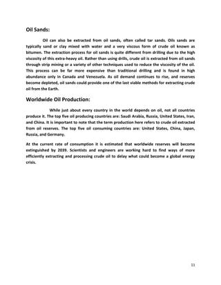 Oil Sands:
          Oil can also be extracted from oil sands, often called tar sands. Oils sands are
typically sand or clay mixed with water and a very viscous form of crude oil known as
bitumen. The extraction process for oil sands is quite different from drilling due to the high
viscosity of this extra-heavy oil. Rather than using drills, crude oil is extracted from oil sands
through strip mining or a variety of other techniques used to reduce the viscosity of the oil.
This process can be far more expensive than traditional drilling and is found in high
abundance only in Canada and Venezuela. As oil demand continues to rise, and reserves
become depleted, oil sands could provide one of the last viable methods for extracting crude
oil from the Earth.

Worldwide Oil Production:
             While just about every country in the world depends on oil, not all countries
produce it. The top five oil producing countries are: Saudi Arabia, Russia, United States, Iran,
and China. It is important to note that the term production here refers to crude oil extracted
from oil reserves. The top five oil consuming countries are: United States, China, Japan,
Russia, and Germany.

At the current rate of consumption it is estimated that worldwide reserves will become
extinguished by 2039. Scientists and engineers are working hard to find ways of more
efficiently extracting and processing crude oil to delay what could become a global energy
crisis.




                                                                                               11
 