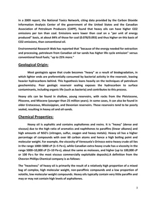 In a 2009 report, the National Toxics Network, citing data provided by the Carbon Dioxide
Information Analysis Center of the government of the United States and the Canadian
Association of Petroleum Producers (CAPP), found that heavy oils can have higher CO2
emissions per ton than coal. Emissions were lower than coal on a "per unit of energy
produced" basis, at about 84% of those for coal (0.078/0.093) and thus higher on this basis of
CO2 emissions, than conventional oil.

Environmental Research Web has reported that "because of the energy needed for extraction
and processing, petroleum from Canadian oil tar sands has higher life cycle emission" versus
conventional fossil fuels; "up to 25% more."

Geological Origin:
       Most geologists agree that crude becomes "heavy" as a result of biodegradation, in
which lighter ends are preferentially consumed by bacterial activity in the reservoir, leaving
heavier hydrocarbons behind. This hypothesis leans heavily on the techniques of petroleum
geochemistry. Poor geologic reservoir sealing exposes the hydrocarbon to surface
contaminants, including organic life (such as bacteria) and contributes to this process.

Heavy oils can be found in shallow, young reservoirs, with rocks from the Pleistocene,
Pliocene, and Miocene (younger than 25 million years). In some cases, it can also be found in
older Cretaceous, Mississippian, and Devonian reservoirs. These reservoirs tend to be poorly
sealed, resulting in heavy oil and oil-sands.

Chemical Properties:
        Heavy oil is asphaltic and contains asphaltenes and resins. It is "heavy" (dense and
viscous) due to the high ratio of aromatics and naphthenes to paraffins (linear alkanes) and
high amounts of NSO's (nitrogen, sulfur, oxygen and heavy metals). Heavy oil has a higher
percentage of compounds with over 60 carbon atoms and hence a high boiling point and
molecular weight. For example, the viscosity of Venezuela's Orinoco extra-heavy crude oil lies
in the range 1000–5000 cP (1–5 Pa·s), while Canadian extra-heavy crude has a viscosity in the
range 5000–10,000 cP (5–10 Pa·s), about the same as molasses, and higher (up to 100,000 cP
or 100 Pa·s for the most viscous commercially exploitable deposits).A definition from the
Chevron Phillips Chemical company is as follows:

The "heaviness" of heavy oil is primarily the result of a relatively high proportion of a mixed
bag of complex, high molecular weight, non-paraffinic compounds and a low proportion of
volatile, low molecular weight compounds. Heavy oils typically contain very little paraffin and
may or may not contain high levels of asphaltenes.

                                                                                             3
 